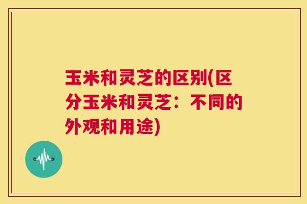 玉米和灵芝的区别(区分玉米和灵芝：不同的外观和用途)  第1张