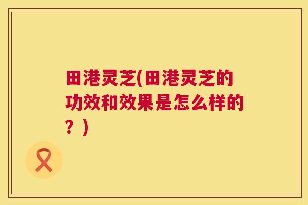田港灵芝(田港灵芝的功效和效果是怎么样的？)  第1张