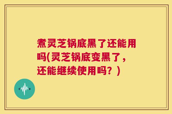 煮灵芝锅底黑了还能用吗(灵芝锅底变黑了,还能继续使用吗?) 第1张 煮灵芝锅底黑了还能用吗(灵芝锅底变黑了,还能继续使用吗?) 第1张
