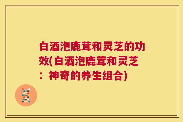 白酒泡鹿茸和灵芝的功效(白酒泡鹿茸和灵芝:神奇的养生组合) 第1张 白酒泡鹿茸和灵芝的功效(白酒泡鹿茸和灵芝:神奇的养生组合) 第1张