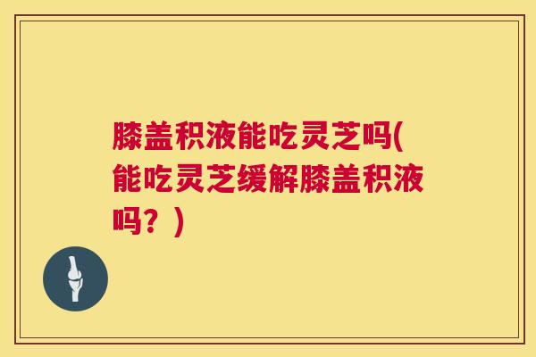 膝盖积液能吃灵芝吗(能吃灵芝缓解膝盖积液吗？)  第1张
