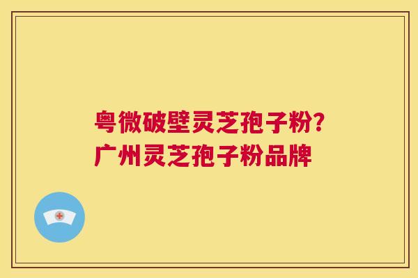 粤微破壁灵芝孢子粉？广州灵芝孢子粉品牌  第1张