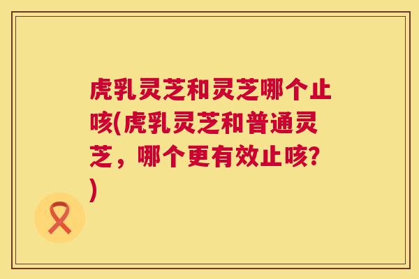 虎乳灵芝和灵芝哪个止咳(虎乳灵芝和普通灵芝，哪个更有效止咳？)  第1张