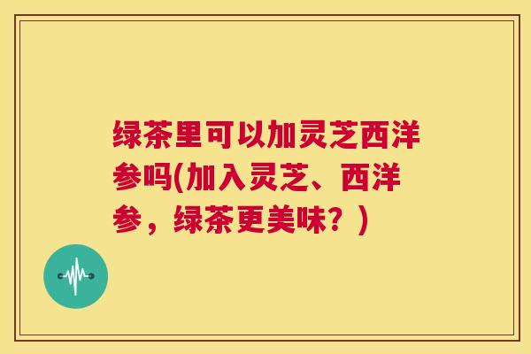 绿茶里可以加灵芝西洋参吗(加入灵芝、西洋参,绿茶更美味?) 第1张 绿茶里可以加灵芝西洋参吗(加入灵芝、西洋参,绿茶更美味?) 第1张