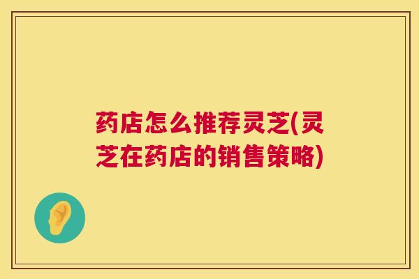 药店怎么推荐灵芝(灵芝在药店的销售策略) 第1张 药店怎么推荐灵芝(灵芝在药店的销售策略) 第1张