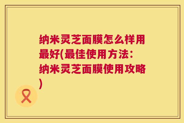 纳米灵芝面膜怎么样用最好(最佳使用方法：纳米灵芝面膜使用攻略)  第1张