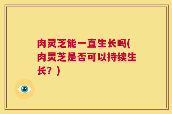 肉灵芝能一直生长吗(肉灵芝是否可以持续生长?) 第1张 肉灵芝能一直生长吗(肉灵芝是否可以持续生长?) 第1张