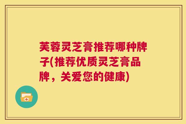 芙蓉灵芝膏推荐哪种牌子(推荐优质灵芝膏品牌,关爱您的健康) 第1张 芙蓉灵芝膏推荐哪种牌子(推荐优质灵芝膏品牌,关爱您的健康) 第1张