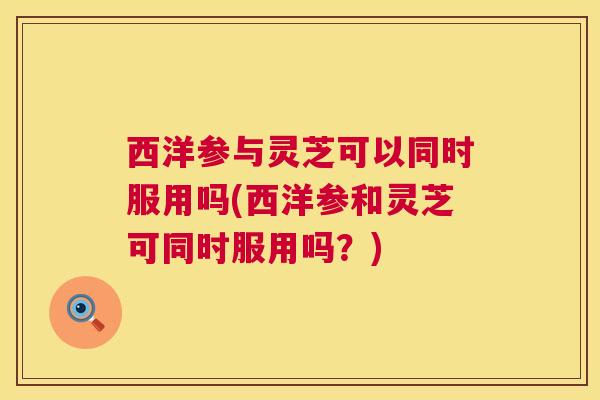 西洋参与灵芝可以同时服用吗(西洋参和灵芝可同时服用吗？)  第1张