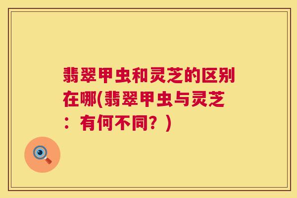 翡翠甲虫和灵芝的区别在哪(翡翠甲虫与灵芝:有何不同?) 第1张 翡翠甲虫和灵芝的区别在哪(翡翠甲虫与灵芝:有何不同?) 第1张