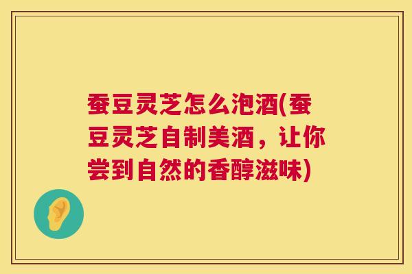 蚕豆灵芝怎么泡酒(蚕豆灵芝自制美酒,让你尝到自然的香醇滋味) 第1张 蚕豆灵芝怎么泡酒(蚕豆灵芝自制美酒,让你尝到自然的香醇滋味) 第1张