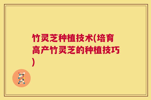 竹灵芝种植技术(培育高产竹灵芝的种植技巧) 第1张 竹灵芝种植技术(培育高产竹灵芝的种植技巧) 第1张