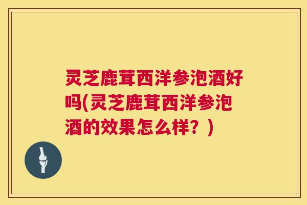 灵芝鹿茸西洋参泡酒好吗(灵芝鹿茸西洋参泡酒的效果怎么样？)  第1张