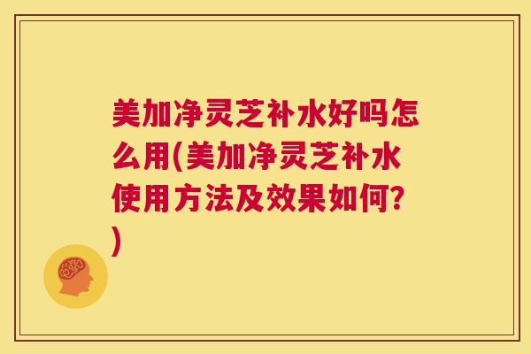 美加净灵芝补水好吗怎么用(美加净灵芝补水使用方法及效果如何?) 第1张 美加净灵芝补水好吗怎么用(美加净灵芝补水使用方法及效果如何?) 第1张