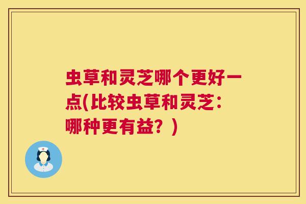 虫草和灵芝哪个更好一点(比较虫草和灵芝：哪种更有益？)  第1张