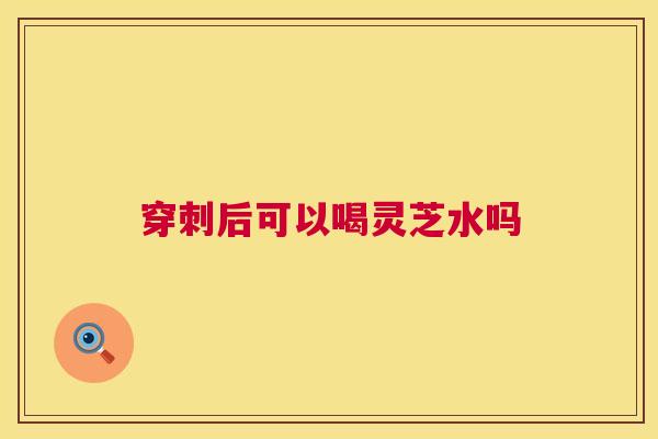 穿刺后可以喝灵芝水吗 第1张 穿刺后可以喝灵芝水吗 第1张