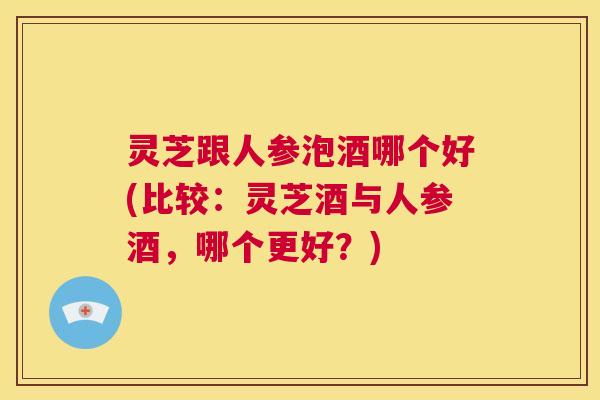 灵芝跟人参泡酒哪个好(比较:灵芝酒与人参酒,哪个更好?) 第1张 灵芝跟人参泡酒哪个好(比较:灵芝酒与人参酒,哪个更好?) 第1张