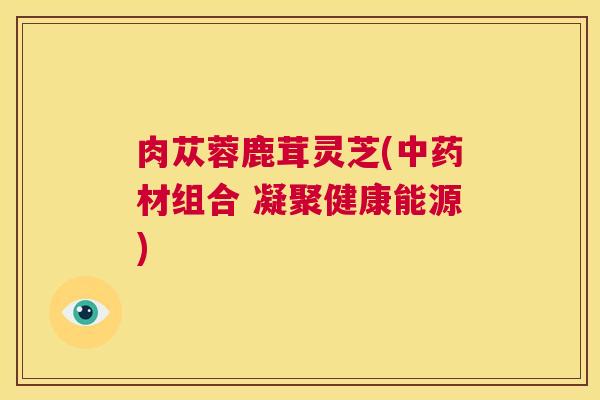肉苁蓉鹿茸灵芝(中药材组合 凝聚健康能源)  第1张