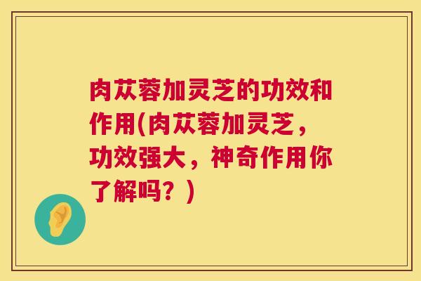 肉苁蓉加灵芝的功效和作用(肉苁蓉加灵芝，功效强大，神奇作用你了解吗？)  第1张