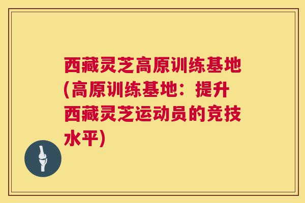 西藏灵芝高原训练基地(高原训练基地:提升西藏灵芝运动员的竞技水平) 第1张 西藏灵芝高原训练基地(高原训练基地:提升西藏灵芝运动员的竞技水平) 第1张
