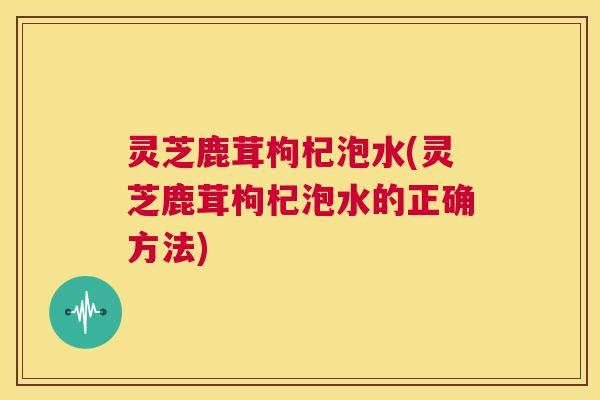 灵芝鹿茸枸杞泡水(灵芝鹿茸枸杞泡水的正确方法) 第1张 灵芝鹿茸枸杞泡水(灵芝鹿茸枸杞泡水的正确方法) 第1张