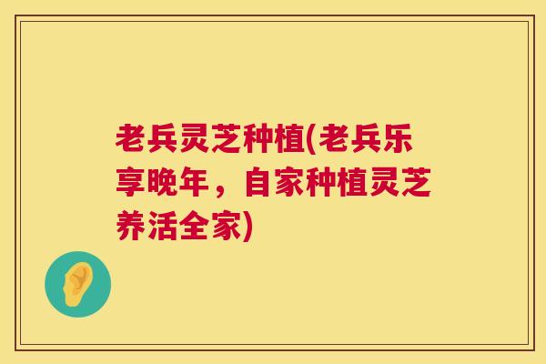 老兵灵芝种植(老兵乐享晚年,自家种植灵芝养活全家) 第1张 老兵灵芝种植(老兵乐享晚年,自家种植灵芝养活全家) 第1张
