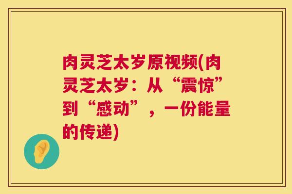 肉灵芝太岁原视频(肉灵芝太岁:从“震惊”到“感动”,一份能量的传递) 第1张 肉灵芝太岁原视频(肉灵芝太岁:从“震惊”到“感动”,一份能量的传递) 第1张
