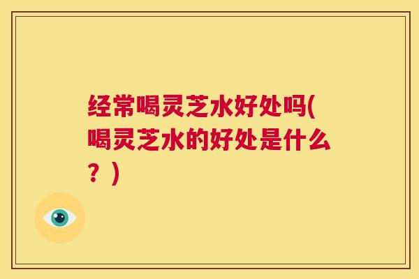 经常喝灵芝水好处吗(喝灵芝水的好处是什么?) 第1张 经常喝灵芝水好处吗(喝灵芝水的好处是什么?) 第1张
