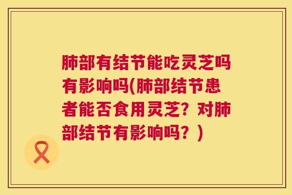 肺部有结节能吃灵芝吗有影响吗(肺部结节患者能否食用灵芝？对肺部结节有影响吗？)  第1张