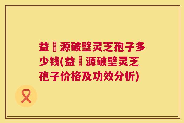益璟源破壁灵芝孢子多少钱(益璟源破壁灵芝孢子价格及功效分析) 第1张 益璟源破壁灵芝孢子多少钱(益璟源破壁灵芝孢子价格及功效分析) 第1张