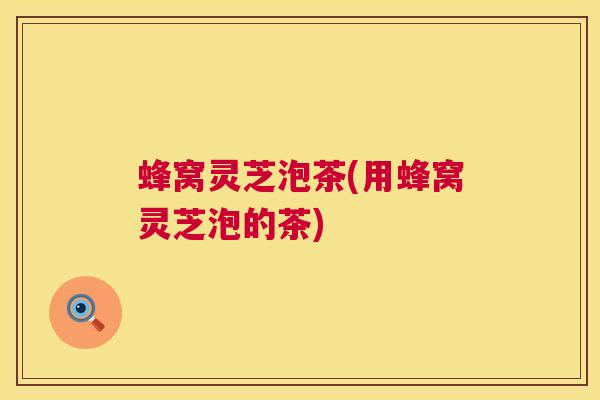 蜂窝灵芝泡茶(用蜂窝灵芝泡的茶) 第1张 蜂窝灵芝泡茶(用蜂窝灵芝泡的茶) 第1张