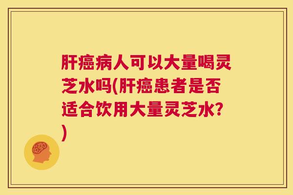 肝癌病人可以大量喝灵芝水吗(肝癌患者是否适合饮用大量灵芝水?) 第1张 肝癌病人可以大量喝灵芝水吗(肝癌患者是否适合饮用大量灵芝水?) 第1张
