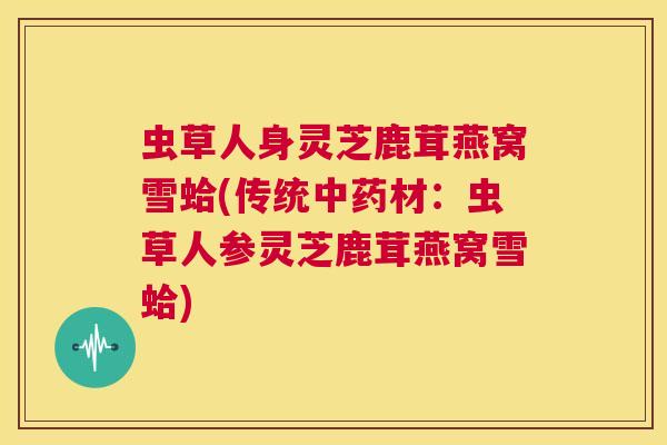 虫草人身灵芝鹿茸燕窝雪蛤(传统中药材:虫草人参灵芝鹿茸燕窝雪蛤) 第1张 虫草人身灵芝鹿茸燕窝雪蛤(传统中药材:虫草人参灵芝鹿茸燕窝雪蛤) 第1张