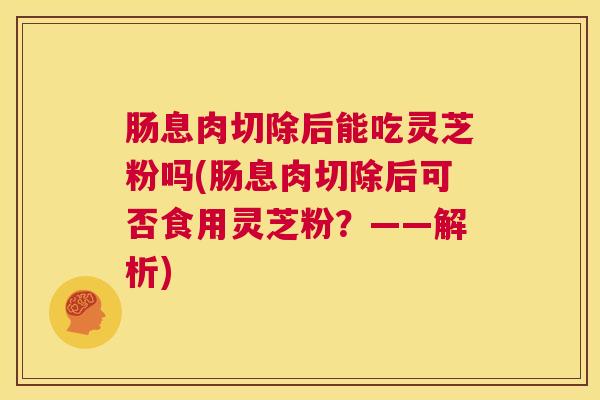 肠息肉切除后能吃灵芝粉吗(肠息肉切除后可否食用灵芝粉?——解析) 第1张 肠息肉切除后能吃灵芝粉吗(肠息肉切除后可否食用灵芝粉?——解析) 第1张