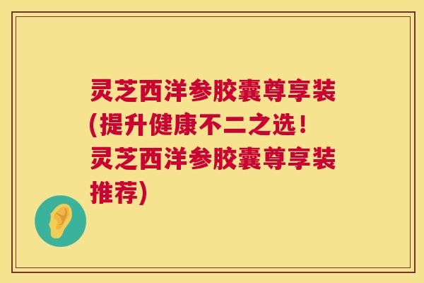灵芝西洋参胶囊尊享装(提升健康不二之选!灵芝西洋参胶囊尊享装推荐) 第1张 灵芝西洋参胶囊尊享装(提升健康不二之选!灵芝西洋参胶囊尊享装推荐) 第1张