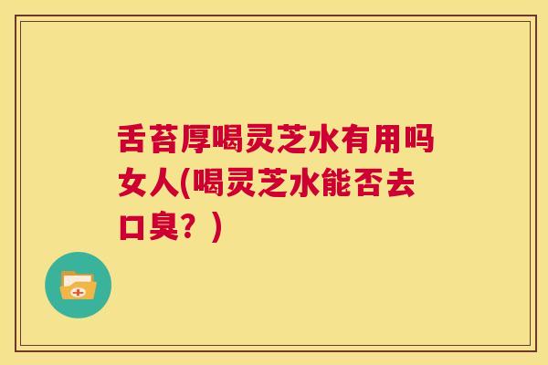 舌苔厚喝灵芝水有用吗女人(喝灵芝水能否去口臭？)  第1张