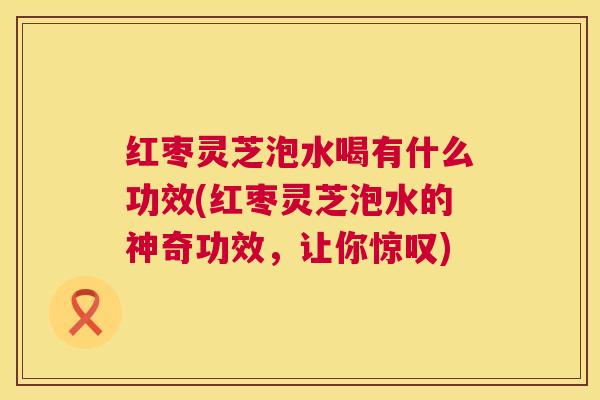 红枣灵芝泡水喝有什么功效(红枣灵芝泡水的神奇功效，让你惊叹)  第1张