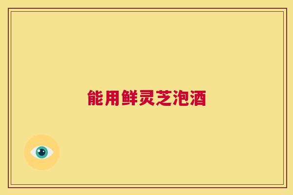 能用鲜灵芝泡酒 第1张 能用鲜灵芝泡酒 第1张