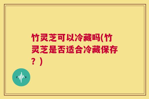 竹灵芝可以冷藏吗(竹灵芝是否适合冷藏保存?) 第1张 竹灵芝可以冷藏吗(竹灵芝是否适合冷藏保存?) 第1张