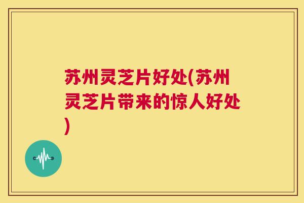 苏州灵芝片好处(苏州灵芝片带来的惊人好处) 第1张 苏州灵芝片好处(苏州灵芝片带来的惊人好处) 第1张