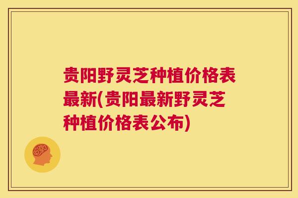 贵阳野灵芝种植价格表最新(贵阳最新野灵芝种植价格表公布) 第1张 贵阳野灵芝种植价格表最新(贵阳最新野灵芝种植价格表公布) 第1张