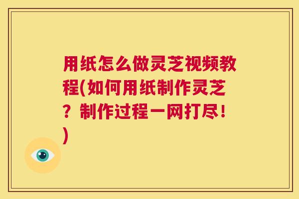 用纸怎么做灵芝视频教程(如何用纸制作灵芝？制作过程一网打尽！)  第1张