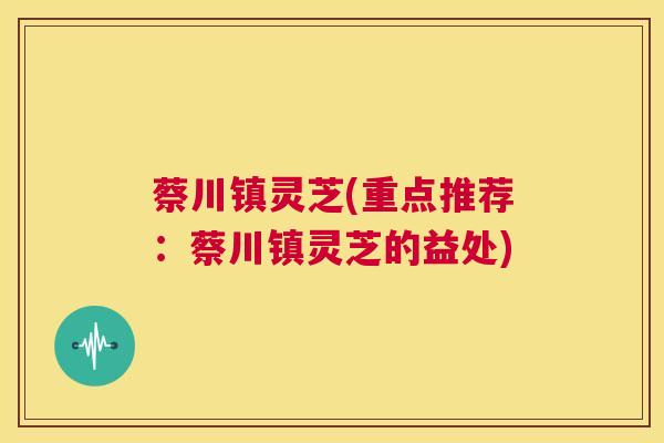 蔡川镇灵芝(重点推荐:蔡川镇灵芝的益处) 第1张 蔡川镇灵芝(重点推荐:蔡川镇灵芝的益处) 第1张
