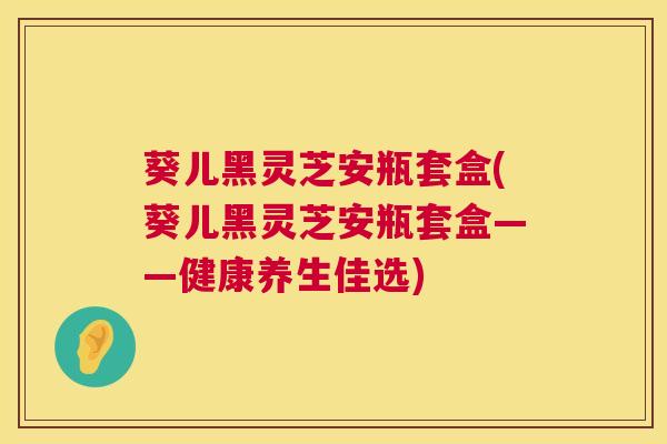 葵儿黑灵芝安瓶套盒(葵儿黑灵芝安瓶套盒——健康养生佳选) 第1张 葵儿黑灵芝安瓶套盒(葵儿黑灵芝安瓶套盒——健康养生佳选) 第1张