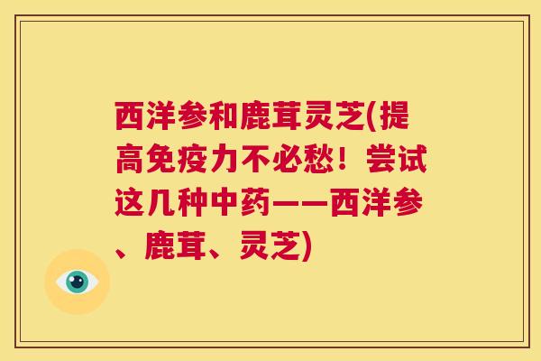 西洋参和鹿茸灵芝(提高免疫力不必愁!尝试这几种中药——西洋参、鹿茸、灵芝) 第1张 西洋参和鹿茸灵芝(提高免疫力不必愁!尝试这几种中药——西洋参、鹿茸、灵芝) 第1张