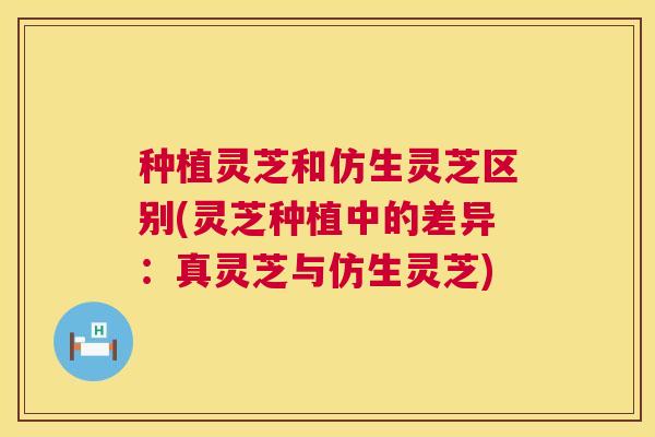 种植灵芝和仿生灵芝区别(灵芝种植中的差异:真灵芝与仿生灵芝) 第1张 种植灵芝和仿生灵芝区别(灵芝种植中的差异:真灵芝与仿生灵芝) 第1张