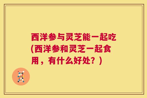 西洋参与灵芝能一起吃(西洋参和灵芝一起食用,有什么好处?) 第1张 西洋参与灵芝能一起吃(西洋参和灵芝一起食用,有什么好处?) 第1张
