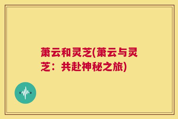 萧云和灵芝(萧云与灵芝:共赴神秘之旅) 第1张 萧云和灵芝(萧云与灵芝:共赴神秘之旅) 第1张