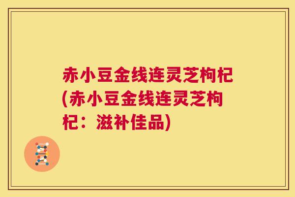 赤小豆金线连灵芝枸杞(赤小豆金线连灵芝枸杞:滋补佳品) 第1张 赤小豆金线连灵芝枸杞(赤小豆金线连灵芝枸杞:滋补佳品) 第1张
