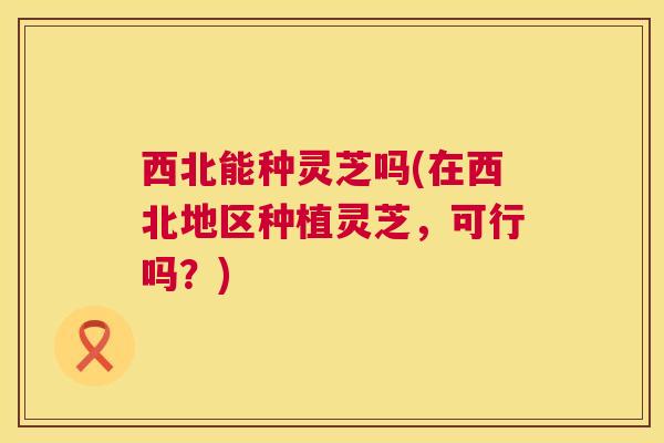 西北能种灵芝吗(在西北地区种植灵芝,可行吗?) 第1张 西北能种灵芝吗(在西北地区种植灵芝,可行吗?) 第1张